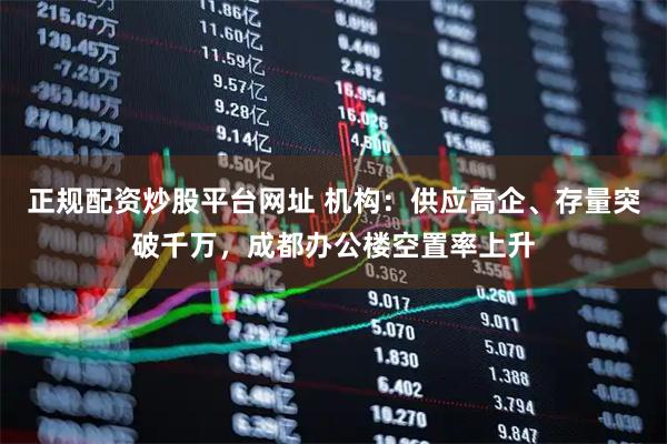 正规配资炒股平台网址 机构：供应高企、存量突破千万，成都办公楼空置率上升
