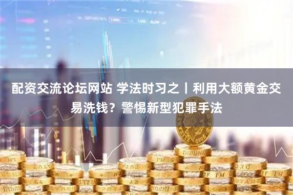 配资交流论坛网站 学法时习之丨利用大额黄金交易洗钱？警惕新型犯罪手法