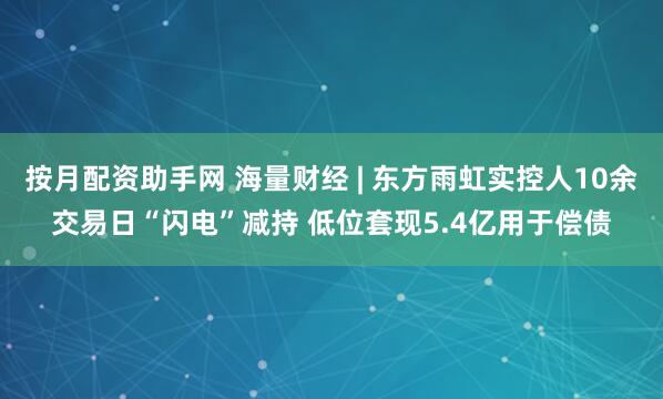 按月配资助手网 海量财经 | 东方雨虹实控人10余交易日“闪电”减持 低位套现5.4亿用于偿债