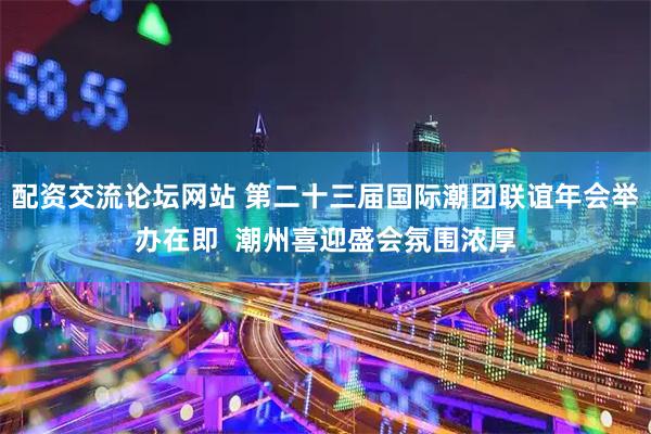 配资交流论坛网站 第二十三届国际潮团联谊年会举办在即  潮州喜迎盛会氛围浓厚