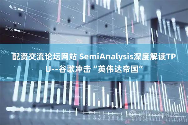 配资交流论坛网站 SemiAnalysis深度解读TPU--谷歌冲击“英伟达帝国”