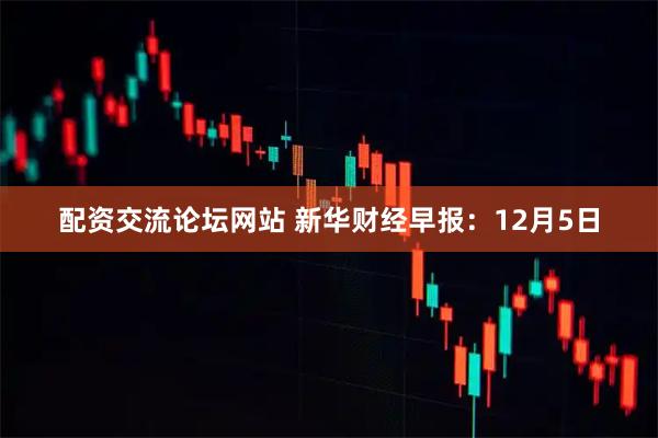配资交流论坛网站 新华财经早报：12月5日