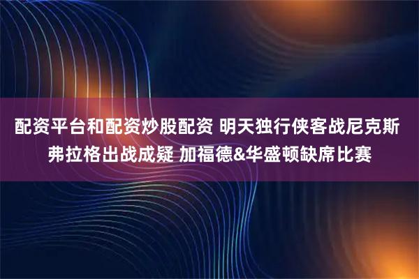 配资平台和配资炒股配资 明天独行侠客战尼克斯 弗拉格出战成疑 加福德&华盛顿缺席比赛
