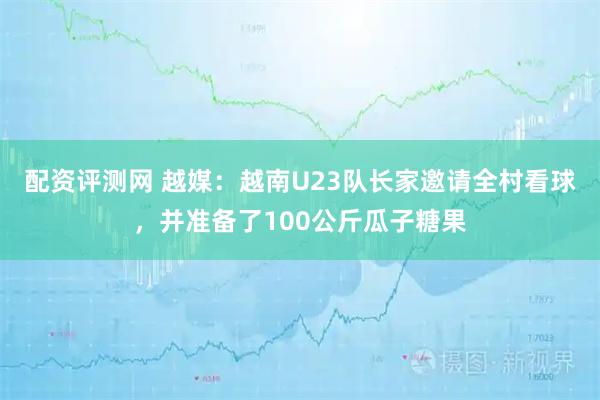 配资评测网 越媒：越南U23队长家邀请全村看球，并准备了100公斤瓜子糖果