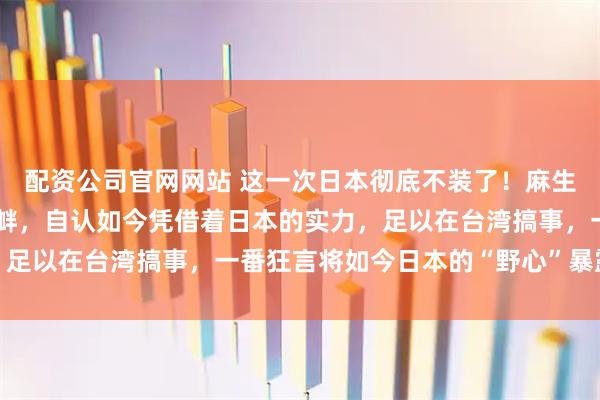 配资公司官网网站 这一次日本彻底不装了！麻生太郎公开对中国发起挑衅，自认如今凭借着日本的实力，足以在台湾搞事，一番狂言将如今日本的“野心”暴露出来